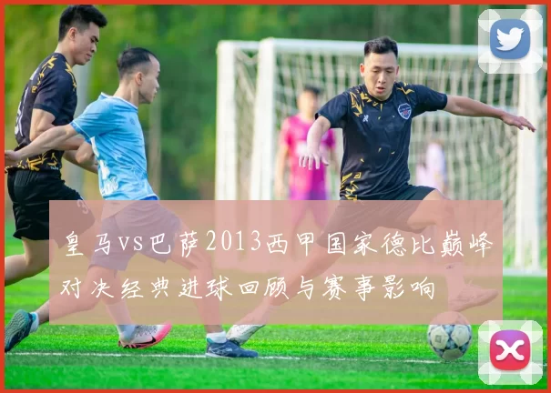 皇马vs巴萨2013西甲国家德比巅峰对决经典进球回顾与赛事影响