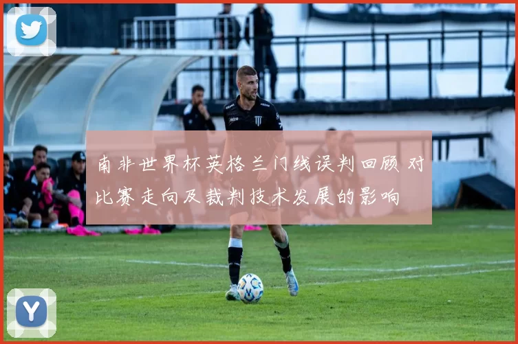 南非世界杯英格兰门线误判回顾 对比赛走向及裁判技术发展的影响