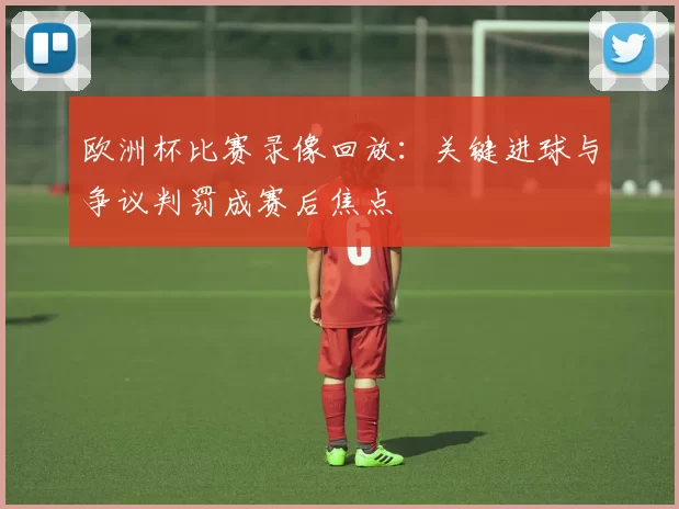 欧洲杯比赛录像回放：关键进球与争议判罚成赛后焦点