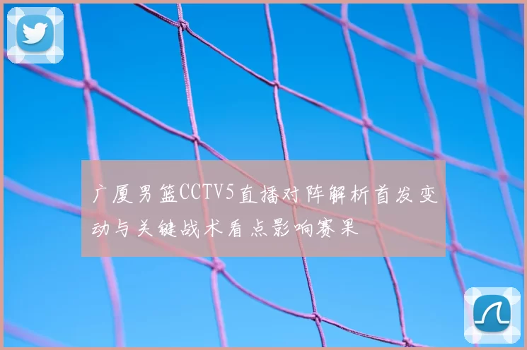 广厦男篮CCTV5直播对阵解析首发变动与关键战术看点影响赛果