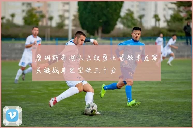 詹姆斯率湖人击败勇士晋级季后赛关键战库里空砍三十分