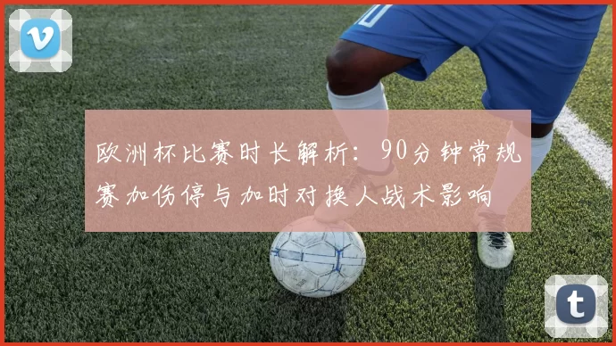 欧洲杯比赛时长解析：90分钟常规赛加伤停与加时对换人战术影响