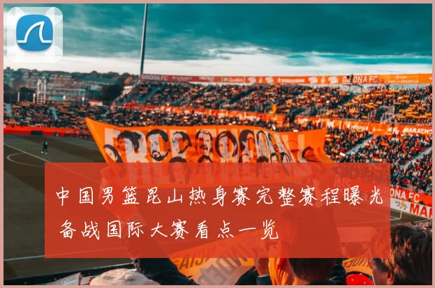 中国男篮昆山热身赛完整赛程曝光 备战国际大赛看点一览