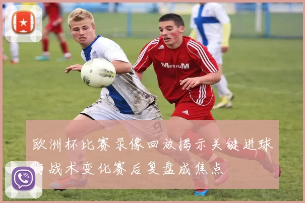 欧洲杯比赛录像回放揭示关键进球与战术变化赛后复盘成焦点
