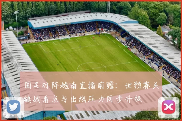 国足对阵越南直播前瞻：世预赛关键战看点与出线压力同步升级