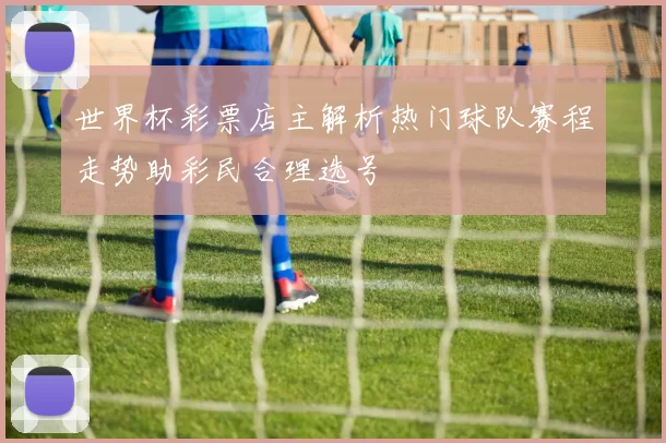 世界杯彩票店主解析热门球队赛程走势助彩民合理选号