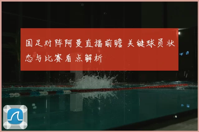 国足对阵阿曼直播前瞻 关键球员状态与比赛看点解析