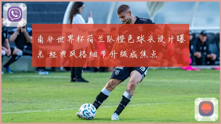 南非世界杯荷兰队橙色球衣设计曝光 经典风格细节升级成焦点