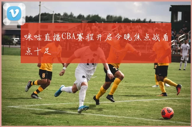 咪咕直播CBA赛程开启今晚焦点战看点十足