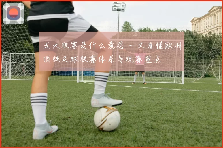 五大联赛是什么意思 一文看懂欧洲顶级足球联赛体系与观赛重点