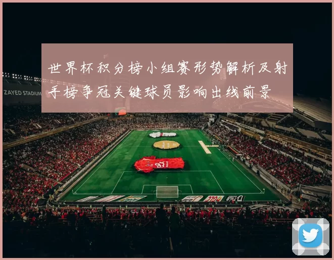 世界杯积分榜小组赛形势解析及射手榜争冠关键球员影响出线前景