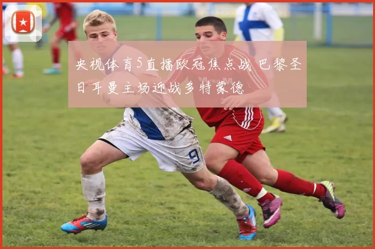 央视体育5直播欧冠焦点战 巴黎圣日耳曼主场迎战多特蒙德