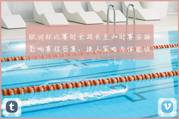 欧洲杯比赛时长延长至加时赛安排影响赛程密集、换人策略与体能恢复