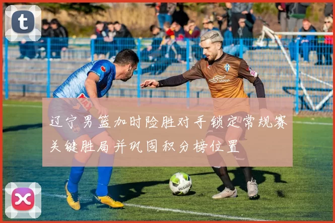 辽宁男篮加时险胜对手锁定常规赛关键胜局并巩固积分榜位置