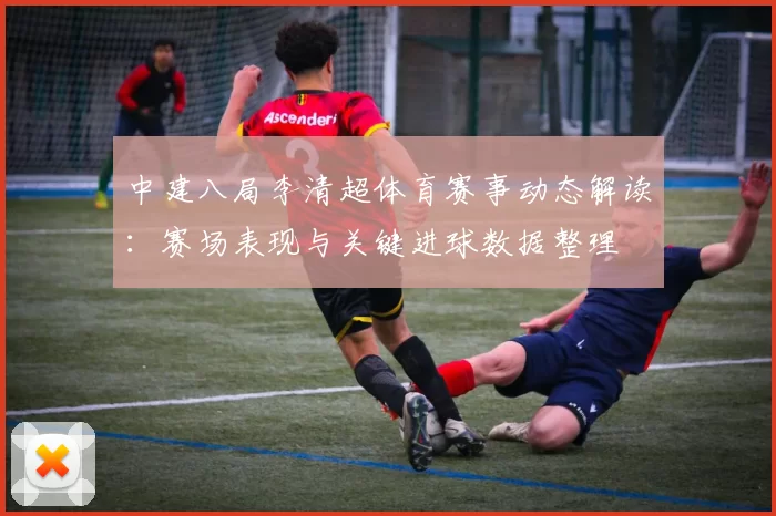 中建八局李清超体育赛事动态解读：赛场表现与关键进球数据整理