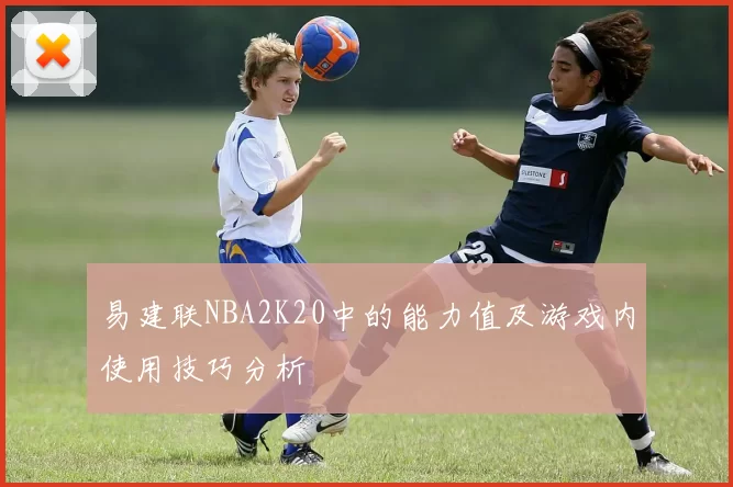 易建联NBA2K20中的能力值及游戏内使用技巧分析