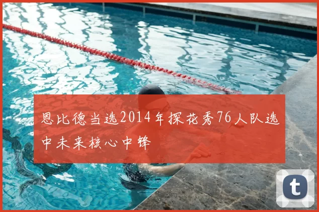 恩比德当选2014年探花秀76人队选中未来核心中锋