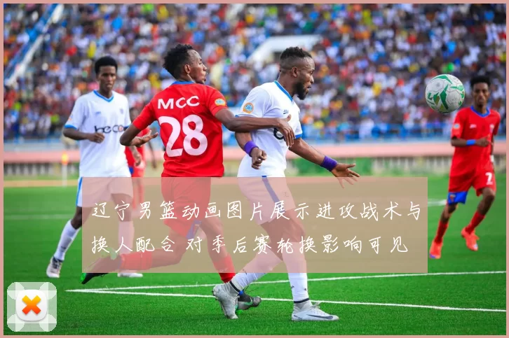 辽宁男篮动画图片展示进攻战术与换人配合 对季后赛轮换影响可见