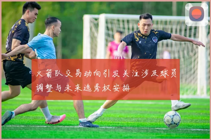 火箭队交易动向引发关注涉及球员调整与未来选秀权安排