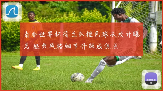 南非世界杯荷兰队橙色球衣设计曝光 经典风格细节升级成焦点