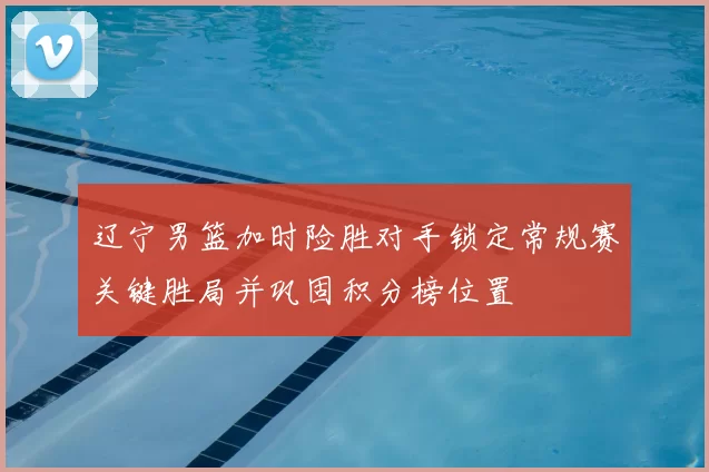 辽宁男篮加时险胜对手锁定常规赛关键胜局并巩固积分榜位置