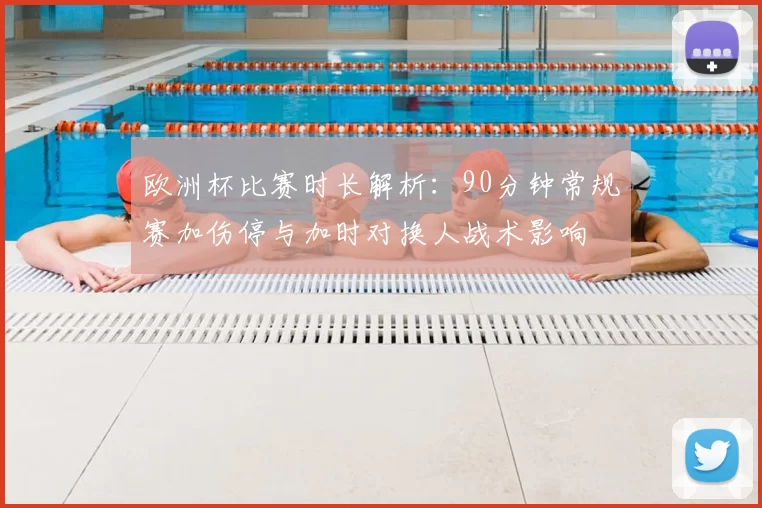 欧洲杯比赛时长解析：90分钟常规赛加伤停与加时对换人战术影响
