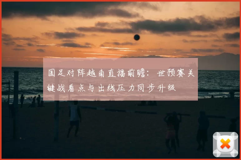 国足对阵越南直播前瞻：世预赛关键战看点与出线压力同步升级