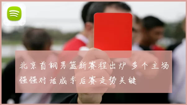 北京首钢男篮新赛程出炉 多个主场强强对话成季后赛走势关键