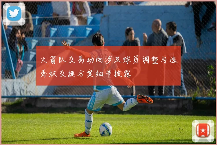 火箭队交易动向涉及球员调整与选秀权交换方案细节披露