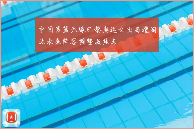 中国男篮无缘巴黎奥运会出局遭淘汰未来阵容调整成焦点