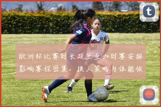 欧洲杯比赛时长延长至加时赛安排影响赛程密集、换人策略与体能恢复
