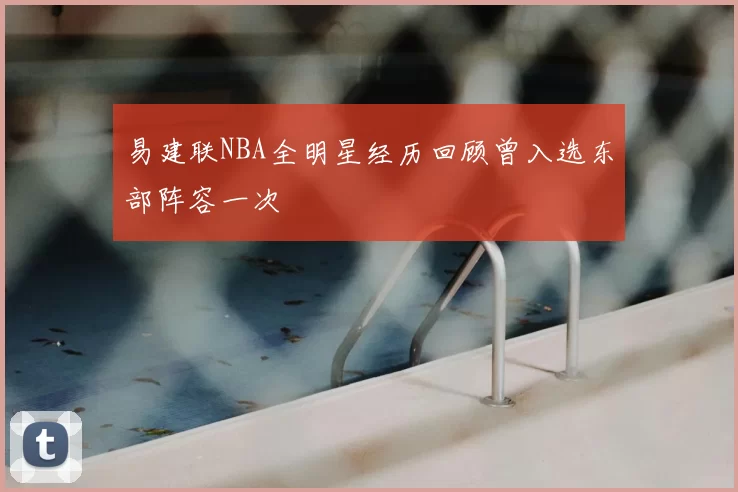 易建联NBA全明星经历回顾曾入选东部阵容一次