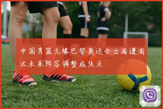 中国男篮无缘巴黎奥运会出局遭淘汰未来阵容调整成焦点