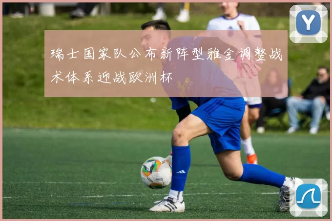 瑞士国家队公布新阵型雅金调整战术体系迎战欧洲杯