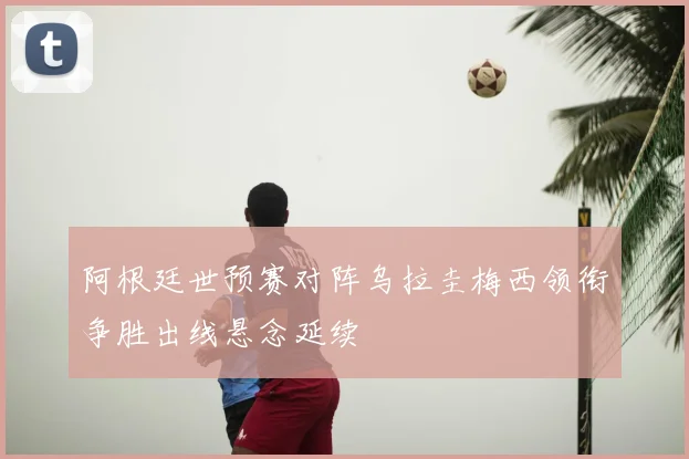 阿根廷世预赛对阵乌拉圭梅西领衔争胜出线悬念延续