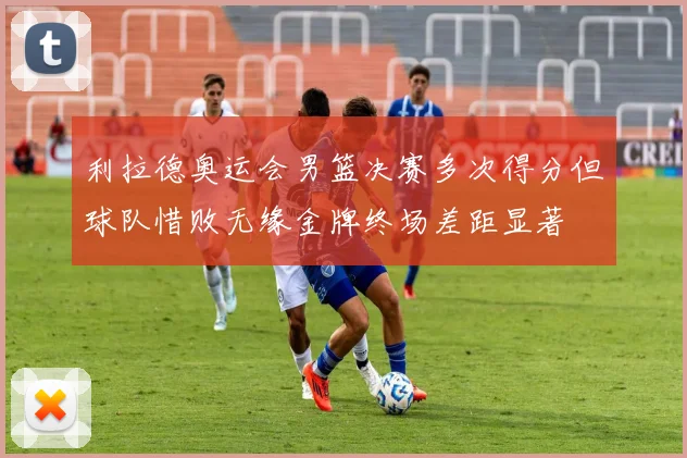 利拉德奥运会男篮决赛多次得分但球队惜败无缘金牌终场差距显著