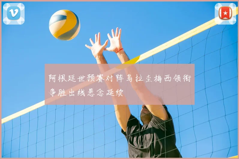 阿根廷世预赛对阵乌拉圭梅西领衔争胜出线悬念延续