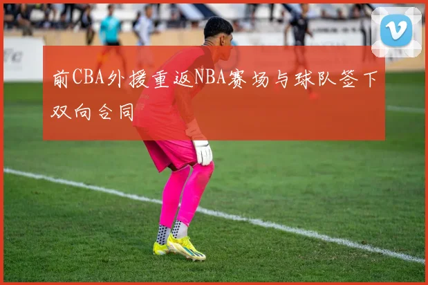 前CBA外援重返NBA赛场与球队签下双向合同