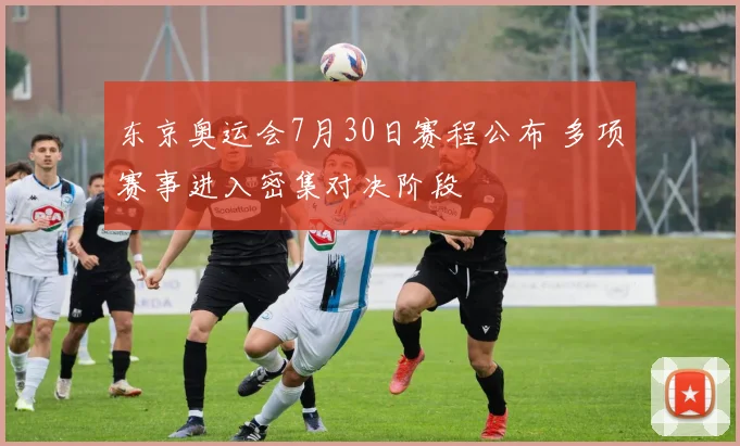 东京奥运会7月30日赛程公布 多项赛事进入密集对决阶段